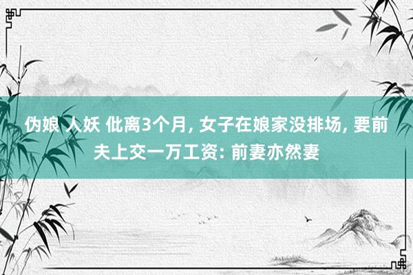 伪娘 人妖 仳离3个月， 女子在娘家没排场， 要前夫上交一万工资: 前妻亦然妻